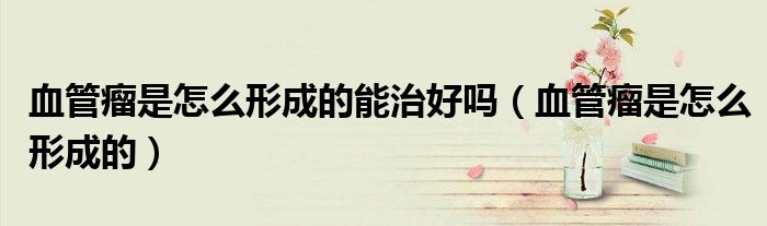 血管瘤是怎么形成的能治好吗（血管瘤是怎么形成的）