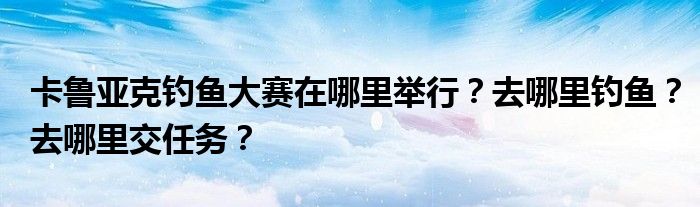 卡鲁亚克钓鱼大赛在哪里举行?去哪里钓鱼?去哪里交任务?
