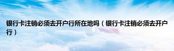 银行卡注销必须去开户行所在地吗(银行卡注销必须去开户行)