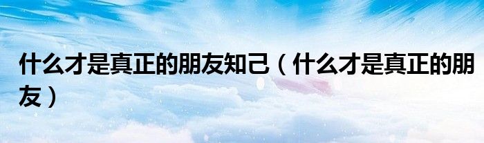 什么才是真正的朋友知己(什么才是真正的朋友)