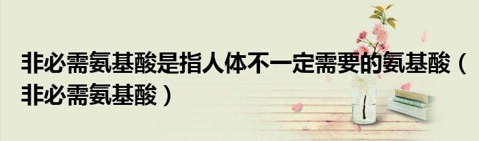 非必需氨基酸是指人体不一定需要的氨基酸(非必需氨基酸)