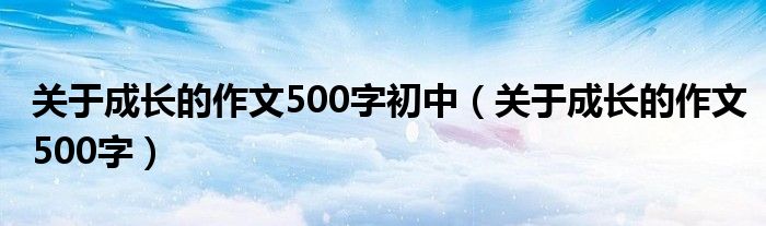 关于成长的作文500字初中(关于成长的作文500字)