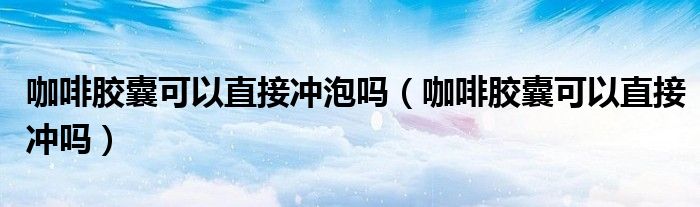 咖啡胶囊可以直接冲泡吗(咖啡胶囊可以直接冲吗)