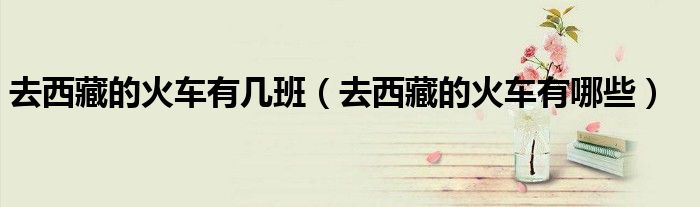 去西藏的火车有几班(去西藏的火车有哪些)