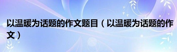 以温暖为话题的作文题目(以温暖为话题的作文)