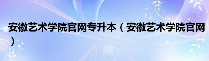 安徽艺术学院官网专升本(安徽艺术学院官网)