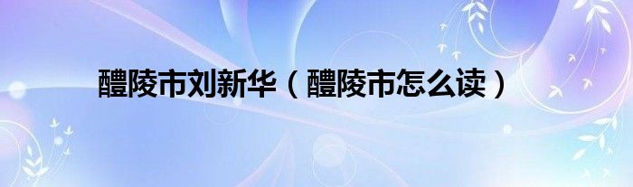 醴陵市刘新华(醴陵市怎么读)