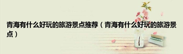 青海有什么好玩的旅游景点推荐(青海有什么好玩的旅游景点)