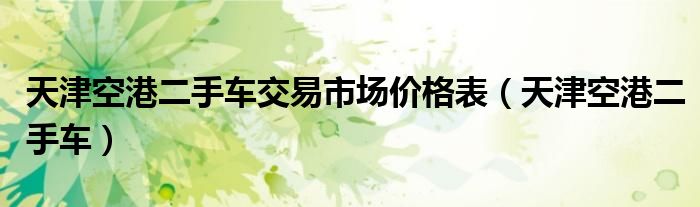 天津空港二手车交易市场价格表(天津空港二手车)