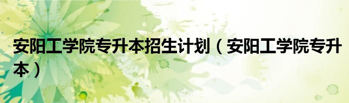 安阳工学院专升本招生计划(安阳工学院专升本)