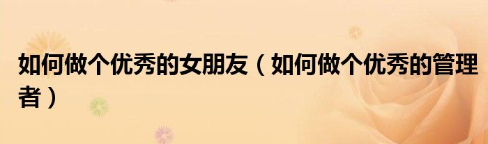 如何做个优秀的女朋友(如何做个优秀的管理者)