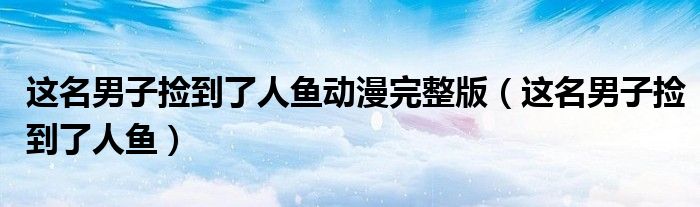 这名男子捡到了人鱼动漫完整版(这名男子捡到了人鱼)