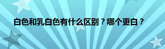 白色和乳白色有什么区别?哪个更白?