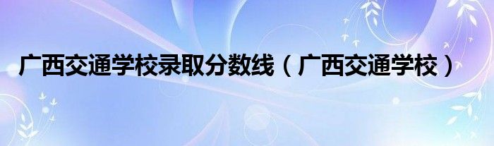 广西交通学校录取分数线(广西交通学校)