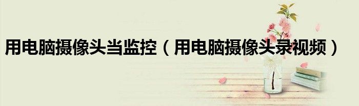 用电脑摄像头当监控(用电脑摄像头录视频)