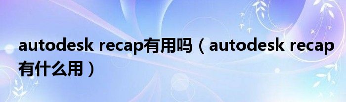 autodesk recap有用吗(autodesk recap有什么用)