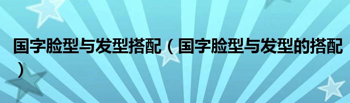 国字脸型与发型搭配（国字脸型与发型的搭配）