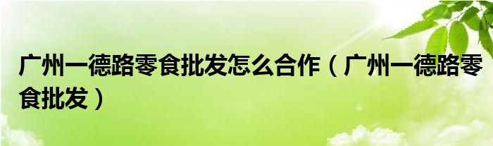 广州一德路零食批发怎么合作(广州一德路零食批发)