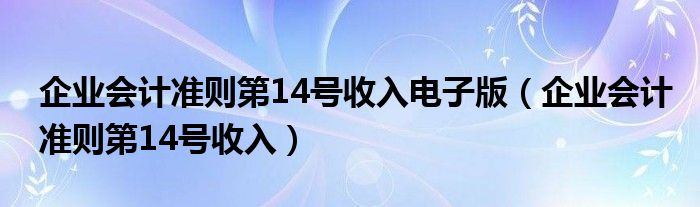 企业会计准则第14号收入电子版(企业会计准则第14号收入)
