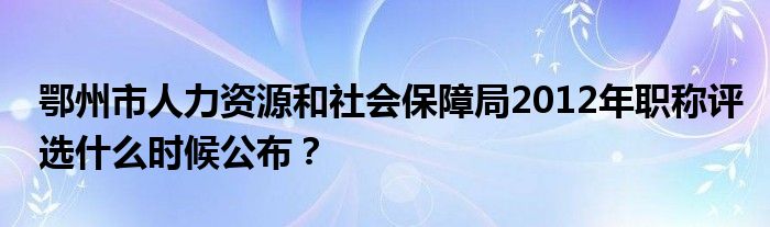 鄂州市人力资源和社会保障局2012年职称评选什么时候公布?