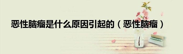 恶性脑瘤是什么原因引起的(恶性脑瘤)