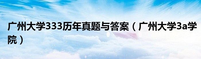 广州大学333历年真题与答案(广州大学3a学院)