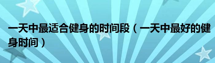 一天中最适合健身的时间段(一天中最好的健身时间)