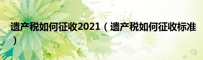 遗产税如何征收2021(遗产税如何征收标准)