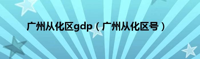 广州从化区gdp(广州从化区号)