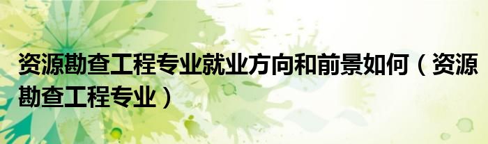 资源勘查工程专业就业方向和前景如何(资源勘查工程专业)