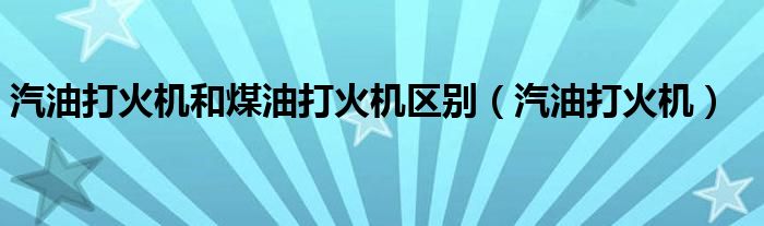 汽油打火机和煤油打火机区别(汽油打火机)
