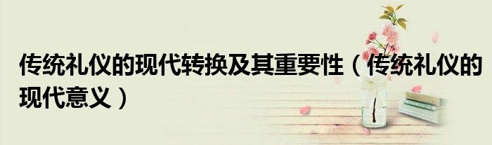 传统礼仪的现代转换及其重要性(传统礼仪的现代意义)