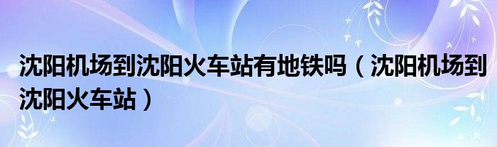 沈阳机场到沈阳火车站有地铁吗(沈阳机场到沈阳火车站)