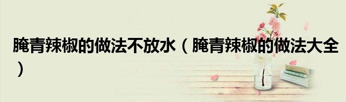 腌青辣椒的做法不放水(腌青辣椒的做法大全)