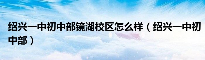 绍兴一中初中部镜湖校区怎么样(绍兴一中初中部)
