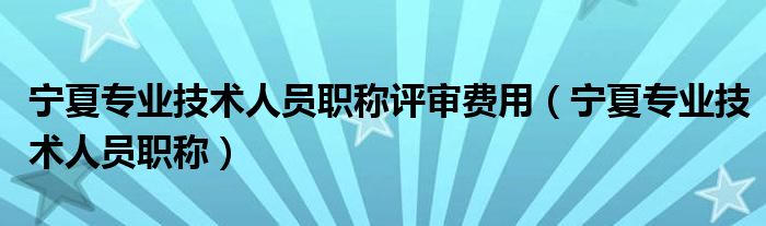 宁夏专业技术人员职称评审费用(宁夏专业技术人员职称)