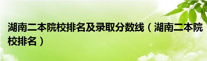 湖南二本院校排名及录取分数线(湖南二本院校排名)