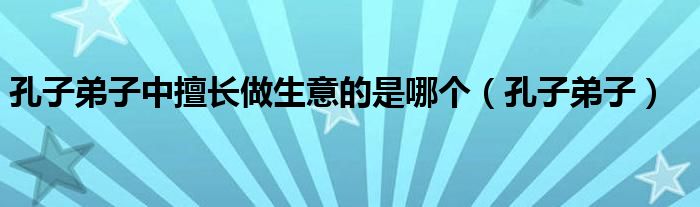 孔子弟子中擅长做生意的是哪个(孔子弟子)