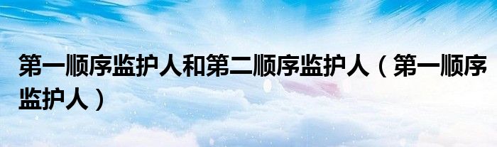 第一顺序监护人和第二顺序监护人(第一顺序监护人)