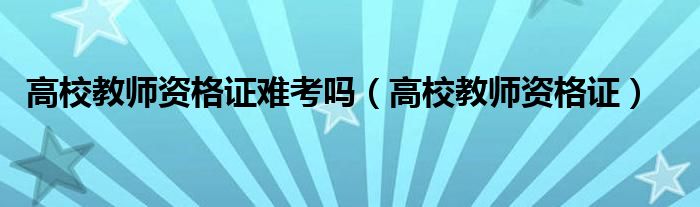 高校教师资格证难考吗(高校教师资格证)
