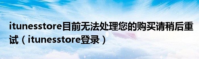 itunesstore目前无法处理您的购买请稍后重试(itunesstore登录)