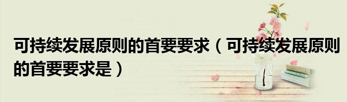 可持续发展原则的首要要求(可持续发展原则的首要要求是)