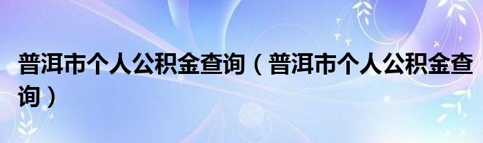 普洱市个人公积金查询(普洱市个人公积金查询)
