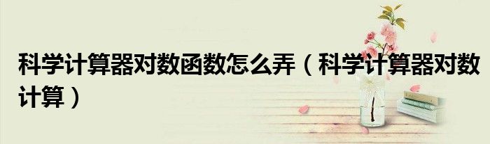 科学计算器对数函数怎么弄(科学计算器对数计算)