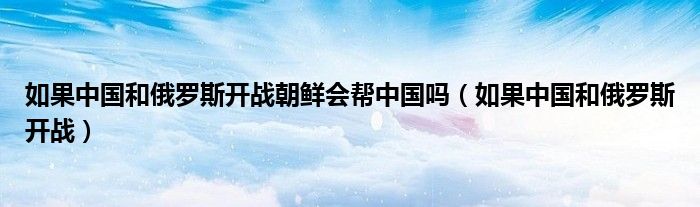 如果中国和俄罗斯开战朝鲜会帮中国吗(如果中国和俄罗斯开战)
