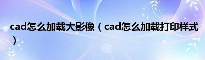 cad怎么加载大影像(cad怎么加载打印样式)