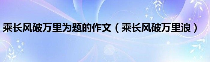 乘长风破万里为题的作文（乘长风破万里浪）