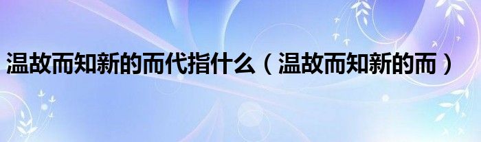 温故而知新的而代指什么(温故而知新的而)
