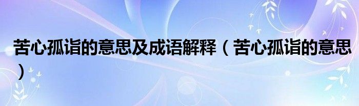 苦心孤诣的意思及成语解释(苦心孤诣的意思)