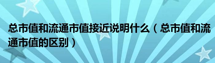 总市值和流通市值接近说明什么(总市值和流通市值的区别)
